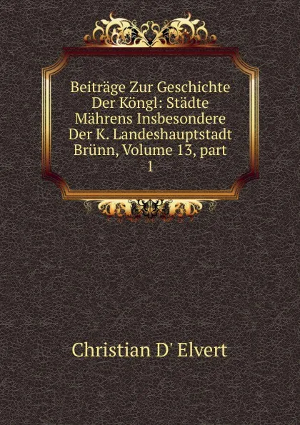 Обложка книги Beitrage Zur Geschichte Der Kongl: Stadte Mahrens Insbesondere Der K. Landeshauptstadt Brunn, Volume 13,.part 1, Christian d' Elvert