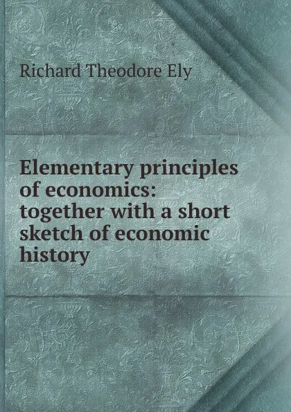 Обложка книги Elementary principles of economics: together with a short sketch of economic history, Richard Theodore Ely