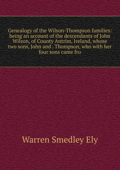 Обложка книги Genealogy of the Wilson-Thompson families: being an account of the descendants of John Wilson, of County Antrim, Ireland, whose two sons, John and . Thompson, who with her four sons came fro, Warren Smedley Ely
