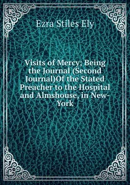 Обложка книги Visits of Mercy; Being the Journal (Second Journal)Of the Stated Preacher to the Hospital and Almshouse, in New-York, Ezra Stiles Ely