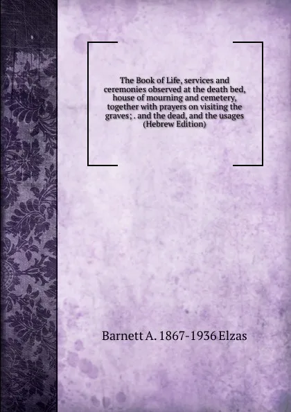 Обложка книги The Book of Life, services and ceremonies observed at the death bed, house of mourning and cemetery, together with prayers on visiting the graves; . and the dead, and the usages (Hebrew Edition), Barnett A. 1867-1936 Elzas