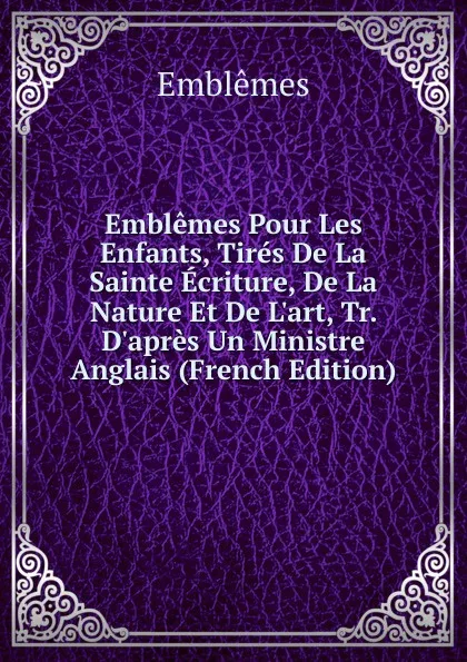 Обложка книги Emblemes Pour Les Enfants, Tires De La Sainte Ecriture, De La Nature Et De L.art, Tr. D.apres Un Ministre Anglais (French Edition), Emblêmes