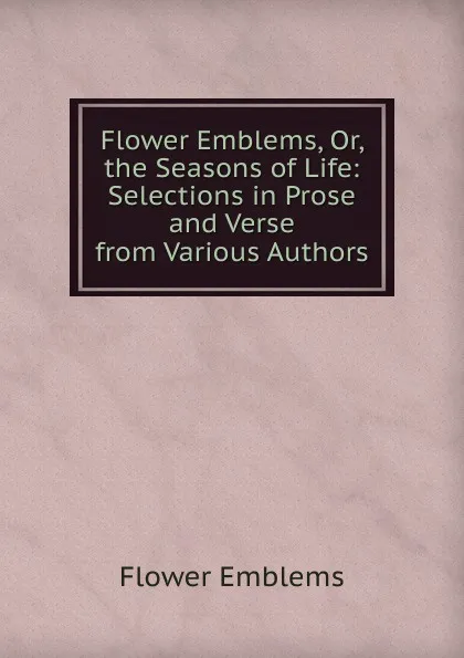 Обложка книги Flower Emblems, Or, the Seasons of Life: Selections in Prose and Verse from Various Authors, Flower Emblems