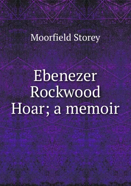 Обложка книги Ebenezer Rockwood Hoar; a memoir, Moorfield Storey