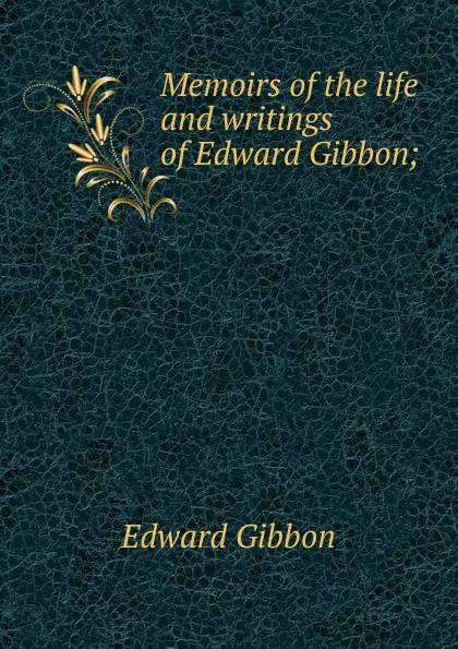 Обложка книги Memoirs of the life and writings of Edward Gibbon;, Edward Gibbon