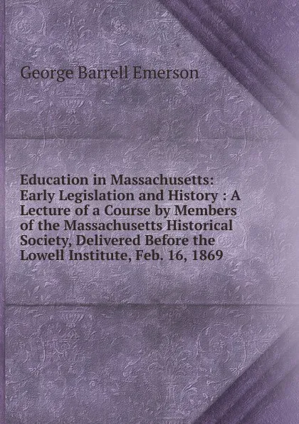 Обложка книги Education in Massachusetts: Early Legislation and History : A Lecture of a Course by Members of the Massachusetts Historical Society, Delivered Before the Lowell Institute, Feb. 16, 1869, George Barrell Emerson