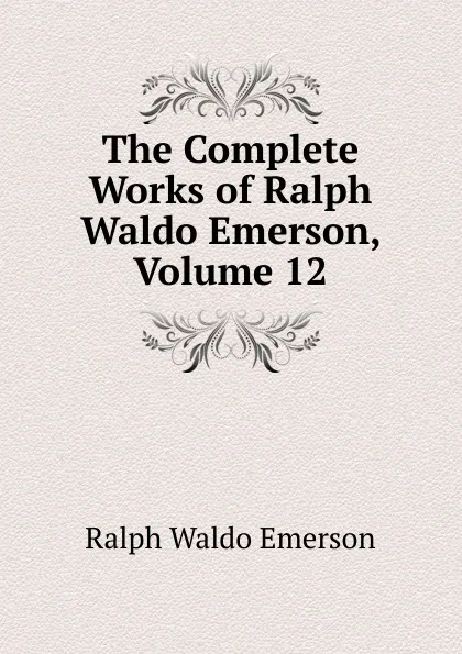 Обложка книги The Complete Works of Ralph Waldo Emerson, Volume 12, Ralph Waldo Emerson