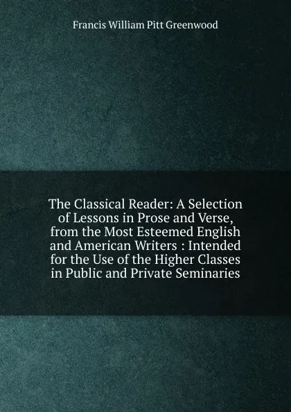 Обложка книги The Classical Reader: A Selection of Lessons in Prose and Verse, from the Most Esteemed English and American Writers : Intended for the Use of the Higher Classes in Public and Private Seminaries, F.W. P. Greenwood