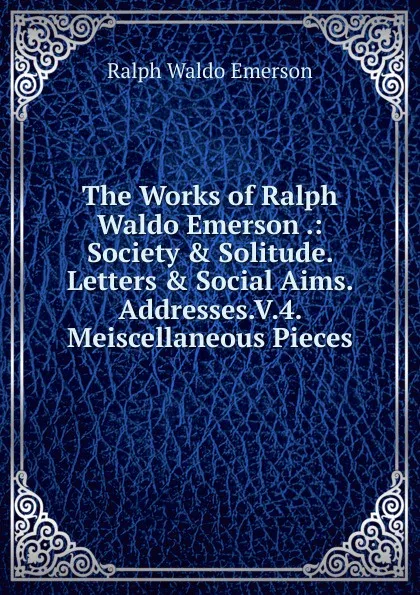 Обложка книги The Works of Ralph Waldo Emerson .: Society . Solitude. Letters . Social Aims. Addresses.V.4. Meiscellaneous Pieces, Ralph Waldo Emerson