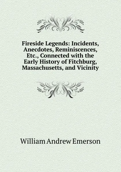 Обложка книги Fireside Legends: Incidents, Anecdotes, Reminiscences, Etc., Connected with the Early History of Fitchburg, Massachusetts, and Vicinity, William Andrew Emerson