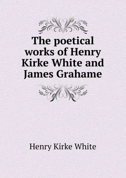 Обложка книги The poetical works of Henry Kirke White and James Grahame, Henry Kirke White