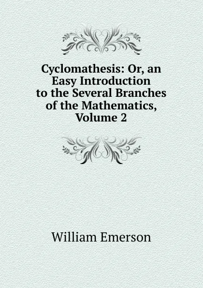 Обложка книги Cyclomathesis: Or, an Easy Introduction to the Several Branches of the Mathematics, Volume 2, William Emerson