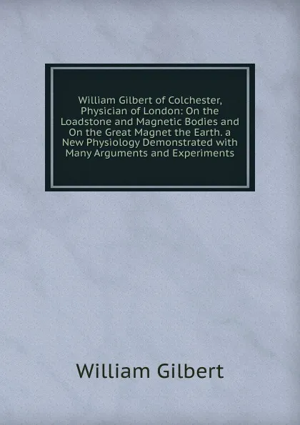 Обложка книги William Gilbert of Colchester, Physician of London: On the Loadstone and Magnetic Bodies and On the Great Magnet the Earth. a New Physiology Demonstrated with Many Arguments and Experiments., Gilbert William