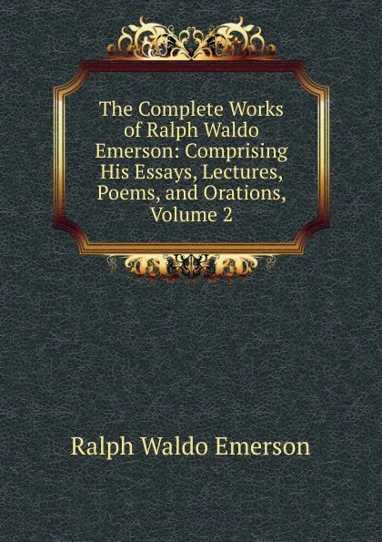 Обложка книги The Complete Works of Ralph Waldo Emerson: Comprising His Essays, Lectures, Poems, and Orations, Volume 2, Ralph Waldo Emerson