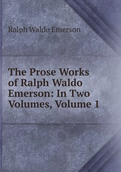 Обложка книги The Prose Works of Ralph Waldo Emerson: In Two Volumes, Volume 1, Ralph Waldo Emerson