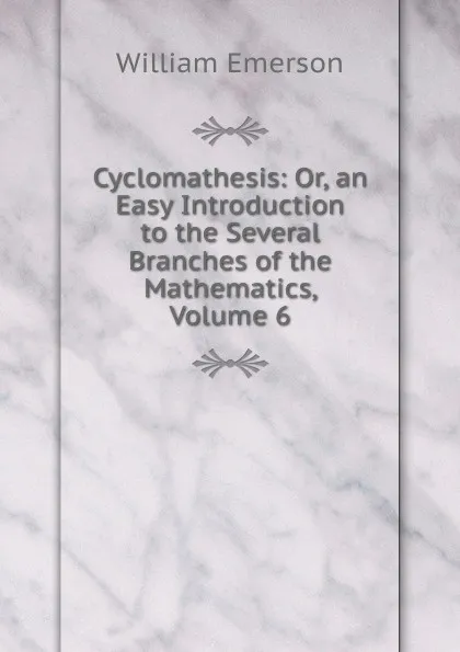 Обложка книги Cyclomathesis: Or, an Easy Introduction to the Several Branches of the Mathematics, Volume 6, William Emerson