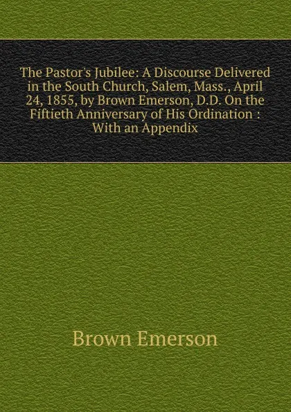 Обложка книги The Pastor.s Jubilee: A Discourse Delivered in the South Church, Salem, Mass., April 24, 1855, by Brown Emerson, D.D. On the Fiftieth Anniversary of His Ordination : With an Appendix, Brown Emerson