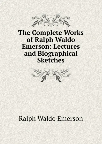 Обложка книги The Complete Works of Ralph Waldo Emerson: Lectures and Biographical Sketches, Ralph Waldo Emerson