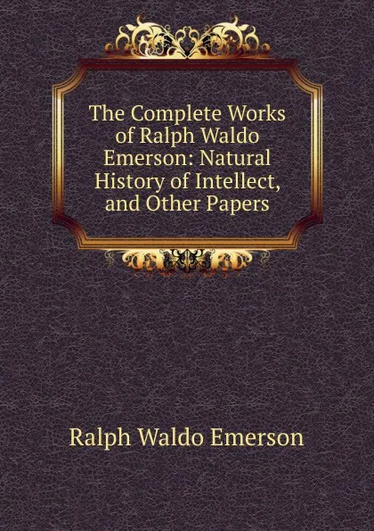 Обложка книги The Complete Works of Ralph Waldo Emerson: Natural History of Intellect, and Other Papers, Ralph Waldo Emerson