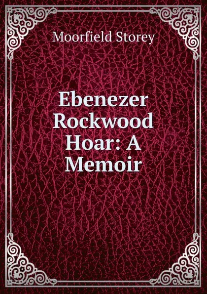 Обложка книги Ebenezer Rockwood Hoar: A Memoir, Moorfield Storey