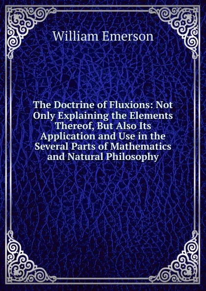 Обложка книги The Doctrine of Fluxions: Not Only Explaining the Elements Thereof, But Also Its Application and Use in the Several Parts of Mathematics and Natural Philosophy, William Emerson