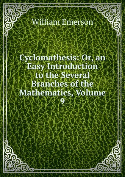 Обложка книги Cyclomathesis: Or, an Easy Introduction to the Several Branches of the Mathematics, Volume 9, William Emerson