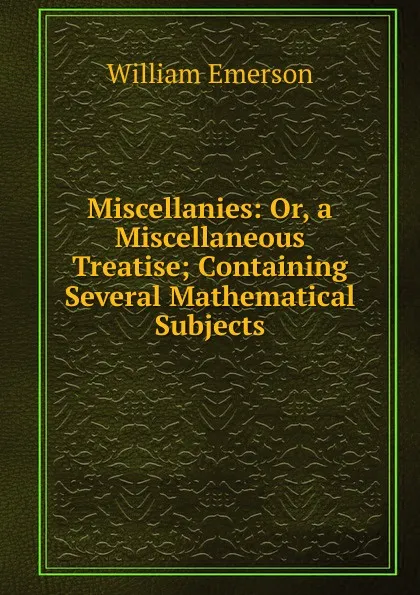 Обложка книги Miscellanies: Or, a Miscellaneous Treatise; Containing Several Mathematical Subjects, William Emerson