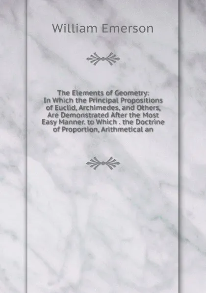 Обложка книги The Elements of Geometry: In Which the Principal Propositions of Euclid, Archimedes, and Others, Are Demonstrated After the Most Easy Manner. to Which . the Doctrine of Proportion, Arithmetical an, William Emerson