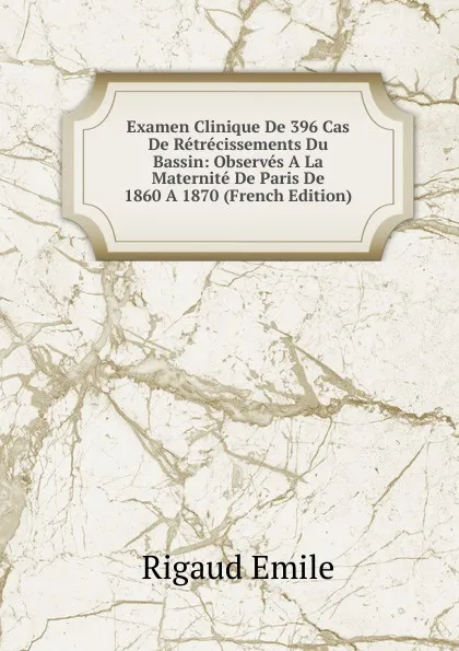 Обложка книги Examen Clinique De 396 Cas De Retrecissements Du Bassin: Observes A La Maternite De Paris De 1860 A 1870 (French Edition), Rigaud Emile