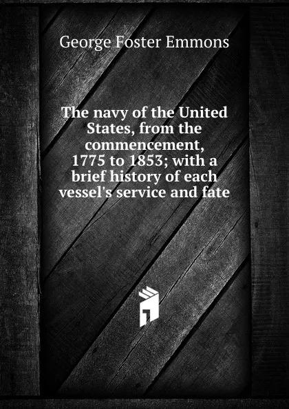 Обложка книги The navy of the United States, from the commencement, 1775 to 1853; with a brief history of each vessel.s service and fate, George Foster Emmons