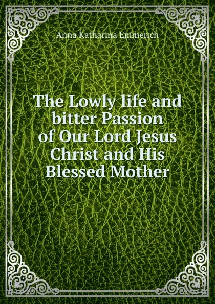 Обложка книги The Lowly life and bitter Passion of Our Lord Jesus Christ and His Blessed Mother, Anna Katharina Emmerich