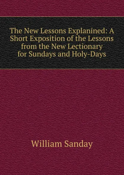 Обложка книги The New Lessons Explanined: A Short Exposition of the Lessons from the New Lectionary for Sundays and Holy-Days, W. Sanday