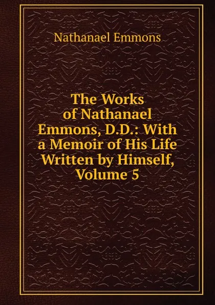 Обложка книги The Works of Nathanael Emmons, D.D.: With a Memoir of His Life Written by Himself, Volume 5, Nathanael Emmons