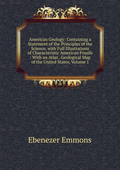 Обложка книги American Geology: Containing a Statement of the Principles of the Science, with Full Illustrations of Characteristic American Fossils : With an Atlas . Geological Map of the United States, Volume 1, Ebenezer Emmons