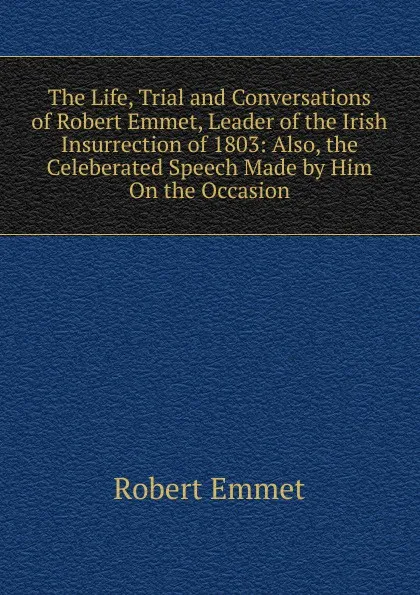 Обложка книги The Life, Trial and Conversations of Robert Emmet, Leader of the Irish Insurrection of 1803: Also, the Celeberated Speech Made by Him On the Occasion, Robert Emmet