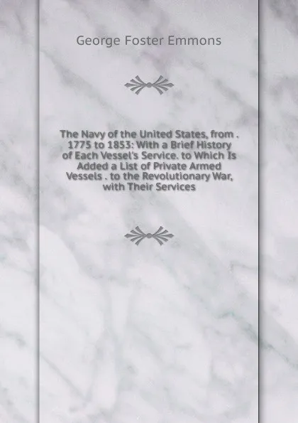 Обложка книги The Navy of the United States, from . 1775 to 1853: With a Brief History of Each Vessel.s Service. to Which Is Added a List of Private Armed Vessels . to the Revolutionary War, with Their Services, George Foster Emmons