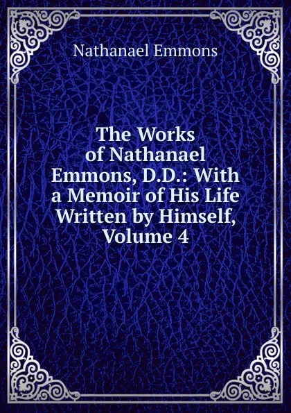 Обложка книги The Works of Nathanael Emmons, D.D.: With a Memoir of His Life Written by Himself, Volume 4, Nathanael Emmons