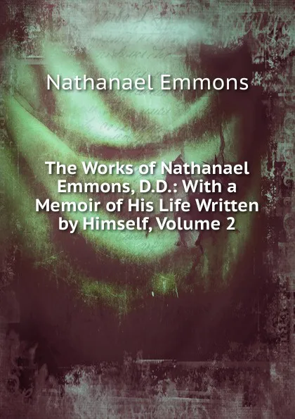 Обложка книги The Works of Nathanael Emmons, D.D.: With a Memoir of His Life Written by Himself, Volume 2, Nathanael Emmons