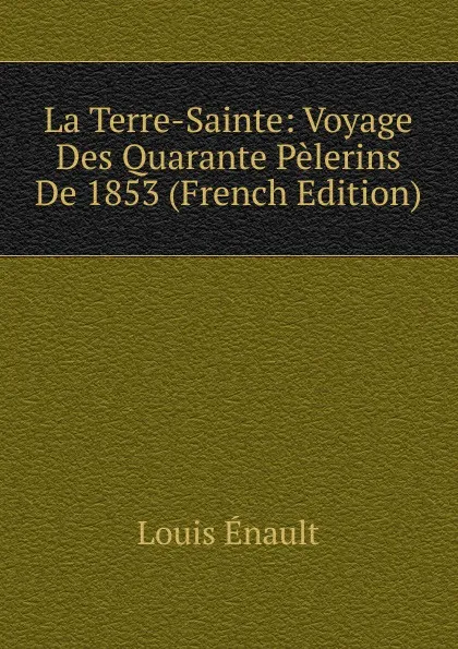 Обложка книги La Terre-Sainte: Voyage Des Quarante Pelerins De 1853 (French Edition), Louis Enault