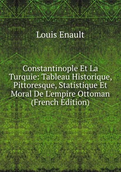 Обложка книги Constantinople Et La Turquie: Tableau Historique, Pittoresque, Statistique Et Moral De L.empire Ottoman (French Edition), Louis Enault