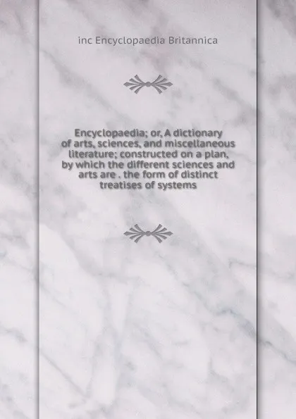 Обложка книги Encyclopaedia; or, A dictionary of arts, sciences, and miscellaneous literature; constructed on a plan, by which the different sciences and arts are . the form of distinct treatises of systems, inc Encyclopaedia Britannica