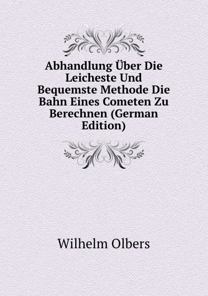 Обложка книги Abhandlung Uber Die Leicheste Und Bequemste Methode Die Bahn Eines Cometen Zu Berechnen (German Edition), Wilhelm Olbers