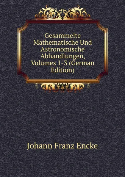 Обложка книги Gesammelte Mathematische Und Astronomische Abhandlungen, Volumes 1-3 (German Edition), Johann Franz Encke