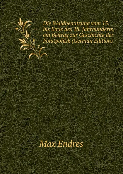 Обложка книги Die Waldbenutzung vom 13. bis Ende des 18. Jahrhunderts; ein Beitrag zur Geschichte der Forstpolitik (German Edition), Max Endres