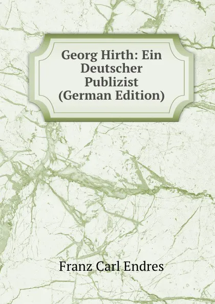 Обложка книги Georg Hirth: Ein Deutscher Publizist (German Edition), Franz Carl Endres