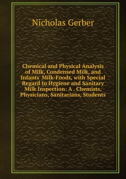 Обложка книги Chemical and Physical Analysis of Milk, Condensed Milk, and Infants. Milk-Foods, with Special Regard to Hygiene and Sanitary Milk Inspection: A . Chemists, Physicians, Sanitarians, Students, Nicholas Gerber