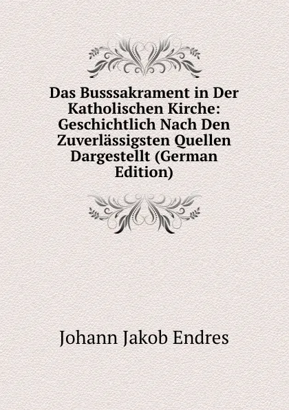 Обложка книги Das Busssakrament in Der Katholischen Kirche: Geschichtlich Nach Den Zuverlassigsten Quellen Dargestellt (German Edition), Johann Jakob Endres