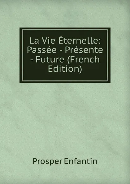 Обложка книги La Vie Eternelle: Passee - Presente - Future (French Edition), Prosper Enfantin