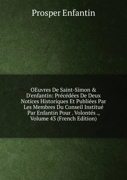Обложка книги OEuvres De Saint-Simon . D.enfantin: Precedees De Deux Notices Historiques Et Publiees Par Les Membres Du Conseil Institue Par Enfantin Pour . Volontes ., Volume 43 (French Edition), Prosper Enfantin