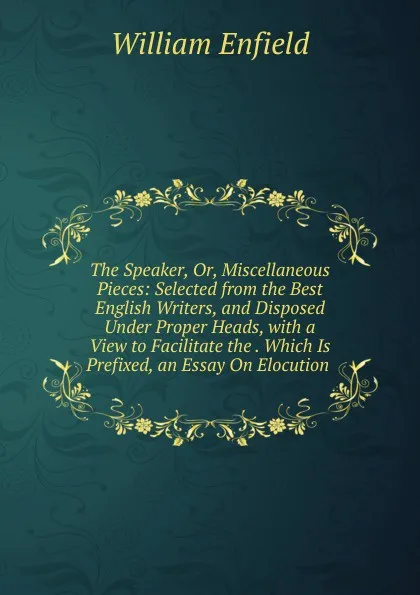 Обложка книги The Speaker, Or, Miscellaneous Pieces: Selected from the Best English Writers, and Disposed Under Proper Heads, with a View to Facilitate the . Which Is Prefixed, an Essay On Elocution ., William Enfield